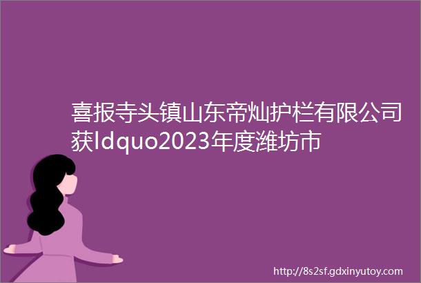 喜报寺头镇山东帝灿护栏有限公司获ldquo2023年度潍坊市版权示范单位rdquo称号