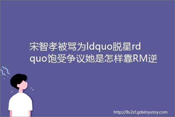 宋智孝被骂为ldquo脱星rdquo饱受争议她是怎样靠RM逆风翻盘的