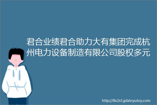 君合业绩君合助力大有集团完成杭州电力设备制造有限公司股权多元化改革