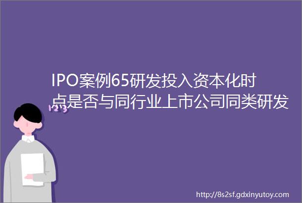 IPO案例65研发投入资本化时点是否与同行业上市公司同类研发项目的会计处理存在差异